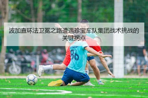 波加查环法卫冕之路遭遇珍宝车队集团战术挑战的关键拐点