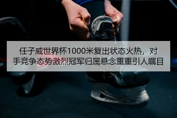 任子威世界杯1000米复出状态火热，对手竞争态势激烈冠军归属悬念重重引人瞩目